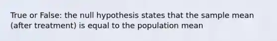 True or False: the null hypothesis states that the sample mean (after treatment) is equal to the population mean