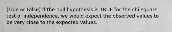 (True or False) If the null hypothesis is TRUE for the chi-square test of independence, we would expect the observed values to be very close to the expected values.