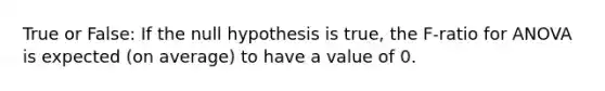 True or False: If the null hypothesis is true, the F-ratio for ANOVA is expected (on average) to have a value of 0.