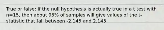 True or false: If the null hypothesis is actually true in a t test with n=15, then about 95% of samples will give values of the t-statistic that fall between -2.145 and 2.145