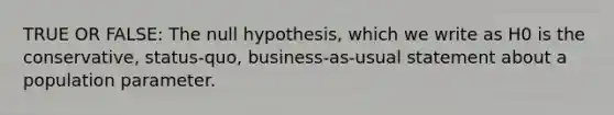 TRUE OR FALSE: The null hypothesis, which we write as H0 is the conservative, status-quo, business-as-usual statement about a population parameter.