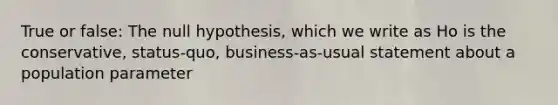 True or false: The null hypothesis, which we write as Ho is the conservative, status-quo, business-as-usual statement about a population parameter