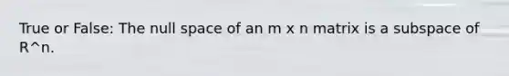 True or False: The null space of an m x n matrix is a subspace of R^n.