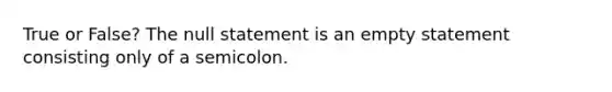 True or False? The null statement is an empty statement consisting only of a semicolon.