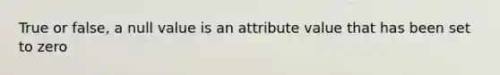 True or false, a null value is an attribute value that has been set to zero