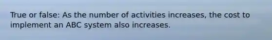 True or false: As the number of activities increases, the cost to implement an ABC system also increases.