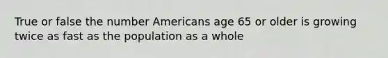 True or false the number Americans age 65 or older is growing twice as fast as the population as a whole