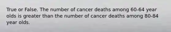 True or False. The number of cancer deaths among 60-64 year olds is greater than the number of cancer deaths among 80-84 year olds.