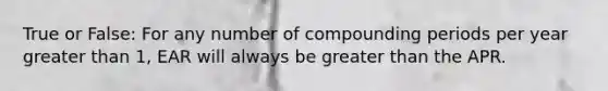 True or False: For any number of compounding periods per year greater than​ 1, EAR will always be greater than the APR.