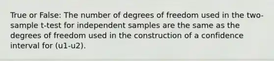 True or False: The number of degrees of freedom used in the two-sample t-test for independent samples are the same as the degrees of freedom used in the construction of a confidence interval for (u1-u2).