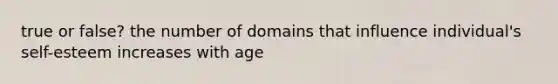 true or false? the number of domains that influence individual's self-esteem increases with age