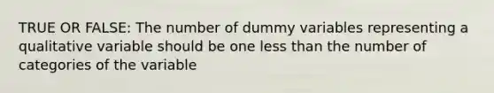 TRUE OR FALSE: The number of dummy variables representing a qualitative variable should be one less than the number of categories of the variable