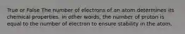 True or False The number of electrons of an atom determines its chemical properties. in other words, the number of proton is equal to the number of electron to ensure stability in the atom.