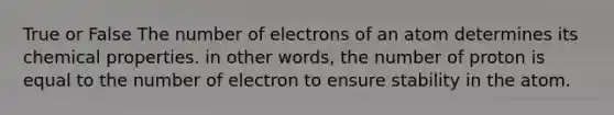 True or False The number of electrons of an atom determines its chemical properties. in other words, the number of proton is equal to the number of electron to ensure stability in the atom.