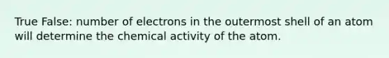 True False: number of electrons in the outermost shell of an atom will determine the chemical activity of the atom.