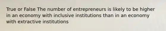 True or False The number of entrepreneurs is likely to be higher in an economy with inclusive institutions than in an economy with extractive institutions