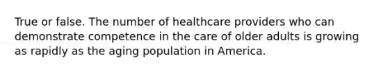 True or false. The number of healthcare providers who can demonstrate competence in the care of older adults is growing as rapidly as the aging population in America.