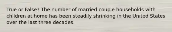 True or False? The number of married couple households with children at home has been steadily shrinking in the United States over the last three decades.