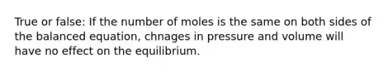 True or false: If the number of moles is the same on both sides of the balanced equation, chnages in pressure and volume will have no effect on the equilibrium.