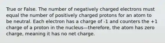 True or False. The number of negatively charged electrons must equal the number of positively charged protons for an atom to be neutral. Each electron has a charge of -1 and counters the +1 charge of a proton in the nucleus—therefore, the atom has zero charge, meaning it has no net charge.