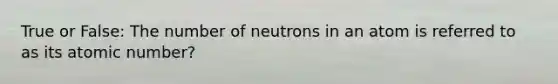 True or False: The number of neutrons in an atom is referred to as its atomic number?