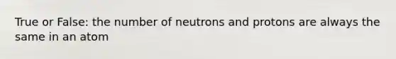 True or False: the number of neutrons and protons are always the same in an atom