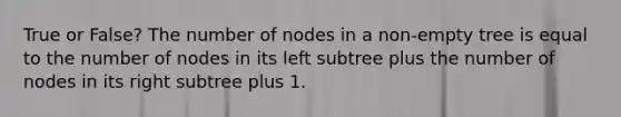 True or False? The number of nodes in a non-empty tree is equal to the number of nodes in its left subtree plus the number of nodes in its right subtree plus 1.