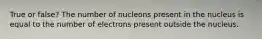 True or false? The number of nucleons present in the nucleus is equal to the number of electrons present outside the nucleus.