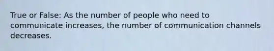 True or False: As the number of people who need to communicate increases, the number of communication channels decreases.