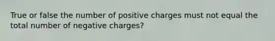 True or false the number of positive charges must not equal the total number of negative charges?