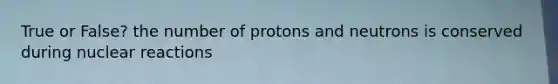 True or False? the number of protons and neutrons is conserved during nuclear reactions