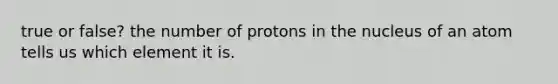 true or false? the number of protons in the nucleus of an atom tells us which element it is.