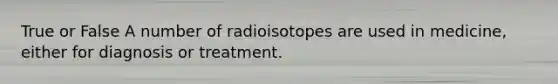 True or False A number of radioisotopes are used in medicine, either for diagnosis or treatment.