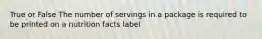 True or False The number of servings in a package is required to be printed on a nutrition facts label