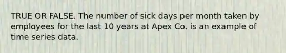 TRUE OR FALSE. The number of sick days per month taken by employees for the last 10 years at Apex Co. is an example of time series data.