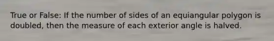 True or False: If the number of sides of an equiangular polygon is doubled, then the measure of each exterior angle is halved.