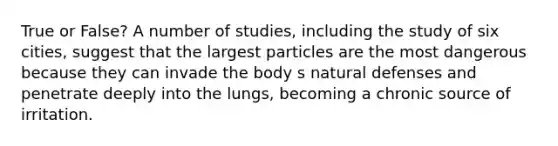 True or False? A number of studies, including the study of six cities, suggest that the largest particles are the most dangerous because they can invade the body s natural defenses and penetrate deeply into the lungs, becoming a chronic source of irritation.