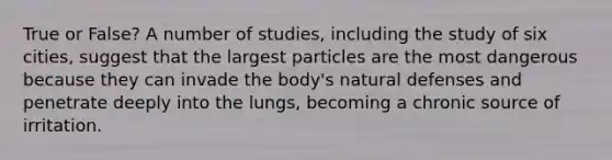 True or False? A number of studies, including the study of six cities, suggest that the largest particles are the most dangerous because they can invade the body's natural defenses and penetrate deeply into the lungs, becoming a chronic source of irritation.