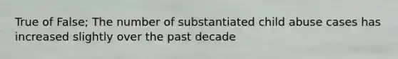 True of False; The number of substantiated child abuse cases has increased slightly over the past decade