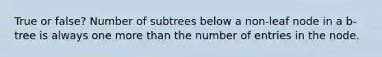 True or false? Number of subtrees below a non-leaf node in a b-tree is always one <a href='https://www.questionai.com/knowledge/keWHlEPx42-more-than' class='anchor-knowledge'>more than</a> the number of entries in the node.