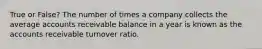 True or False? The number of times a company collects the average accounts receivable balance in a year is known as the accounts receivable turnover ratio.