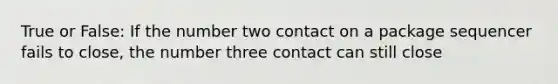 True or False: If the number two contact on a package sequencer fails to close, the number three contact can still close