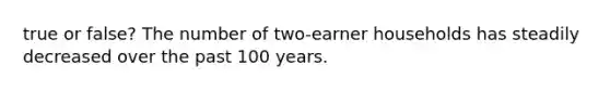 true or false? The number of two-earner households has steadily decreased over the past 100 years.