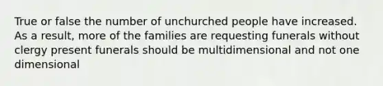 True or false the number of unchurched people have increased. As a result, more of the families are requesting funerals without clergy present funerals should be multidimensional and not one dimensional