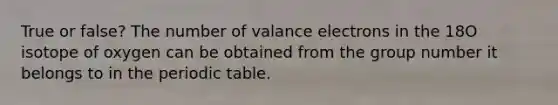 True or false? The number of valance electrons in the 18O isotope of oxygen can be obtained from the group number it belongs to in the periodic table.