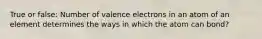 True or false: Number of valence electrons in an atom of an element determines the ways in which the atom can bond?