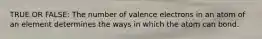 TRUE OR FALSE: The number of valence electrons in an atom of an element determines the ways in which the atom can bond.