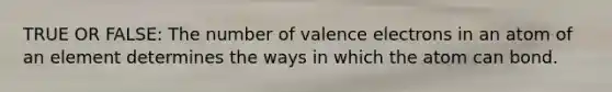 TRUE OR FALSE: The number of valence electrons in an atom of an element determines the ways in which the atom can bond.