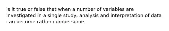 is it true or false that when a number of variables are investigated in a single study, analysis and interpretation of data can become rather cumbersome