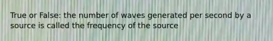 True or False: the number of waves generated per second by a source is called the frequency of the source